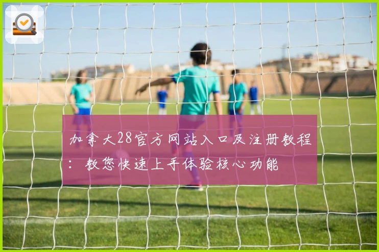 加拿大28官方网站入口及注册教程：教您快速上手体验核心功能