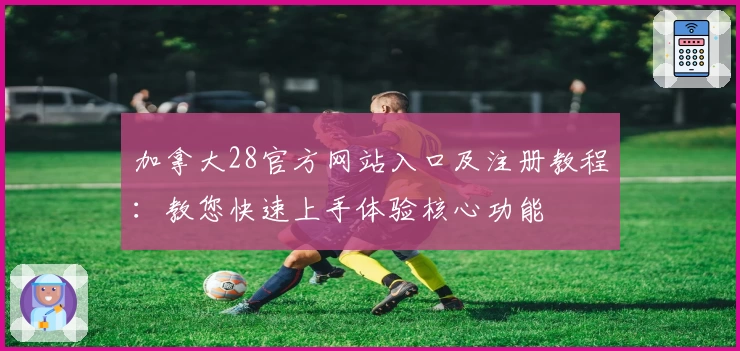 加拿大28官方网站入口及注册教程：教您快速上手体验核心功能