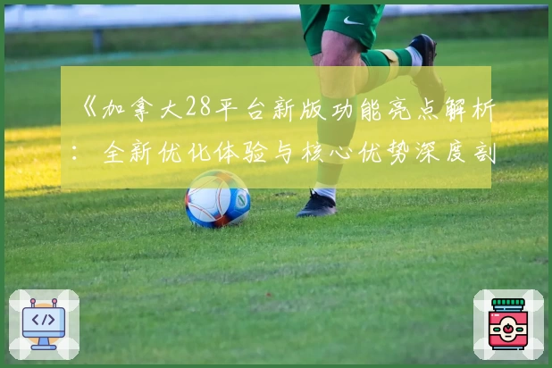 《加拿大28平台新版功能亮点解析：全新优化体验与核心优势深度剖析》